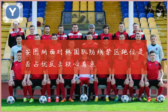 安图纳面对韩国队防线禁区跑位是否占优反击核心看点