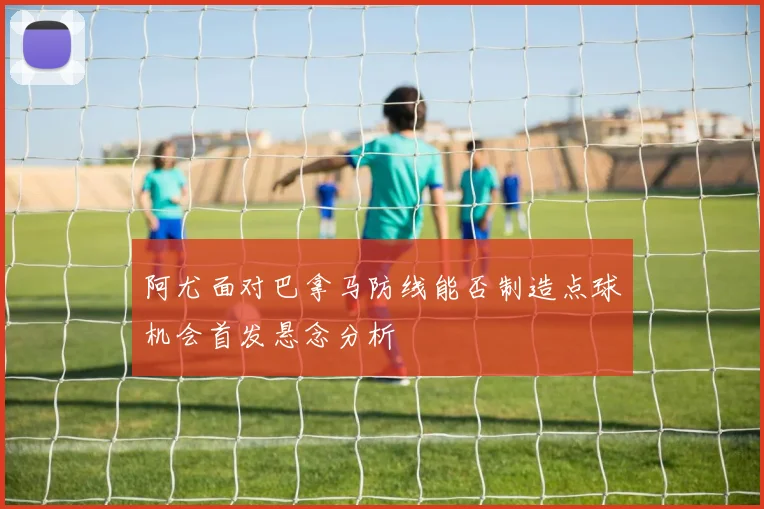 阿尤面对巴拿马防线能否制造点球机会首发悬念分析