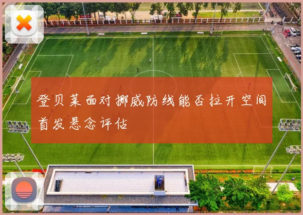 登贝莱面对挪威防线能否拉开空间首发悬念评估