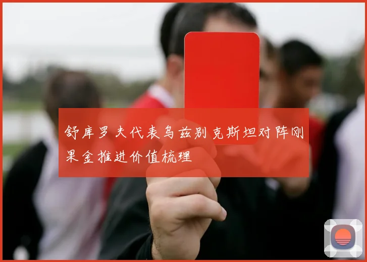 舒库罗夫代表乌兹别克斯坦对阵刚果金推进价值梳理