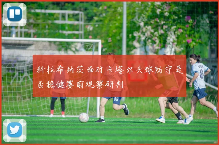 科拉希纳茨面对卡塔尔头球防守是否稳健赛前观察研判