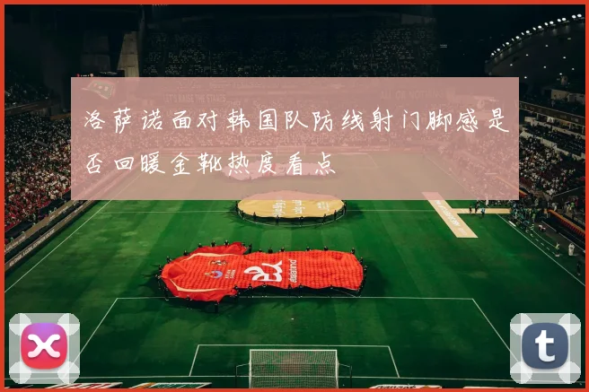 洛萨诺面对韩国队防线射门脚感是否回暖金靴热度看点