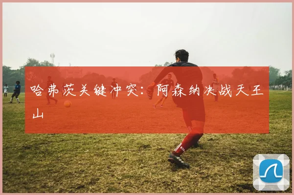 哈弗茨关键冲突：阿森纳决战天王山