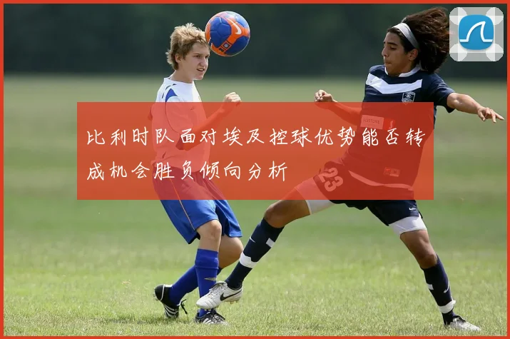 比利时队面对埃及控球优势能否转成机会胜负倾向分析