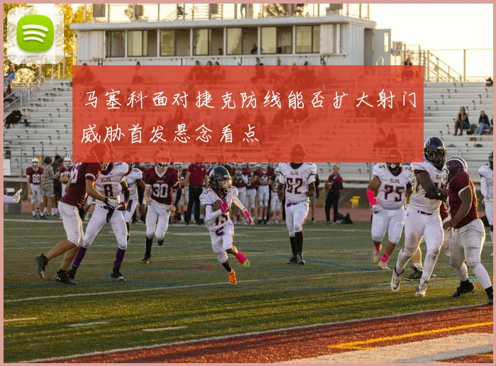 马塞科面对捷克防线能否扩大射门威胁首发悬念看点