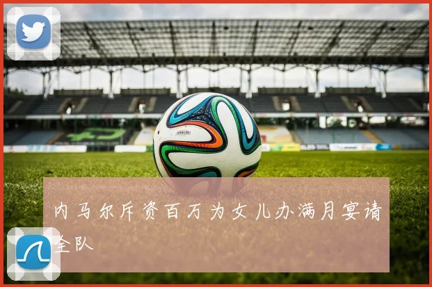 内马尔斥资百万为女儿办满月宴请全队