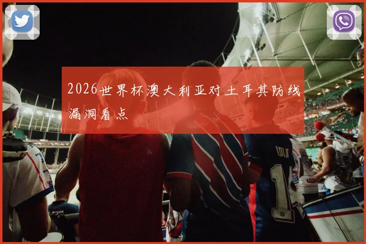 2026世界杯澳大利亚对土耳其防线漏洞看点