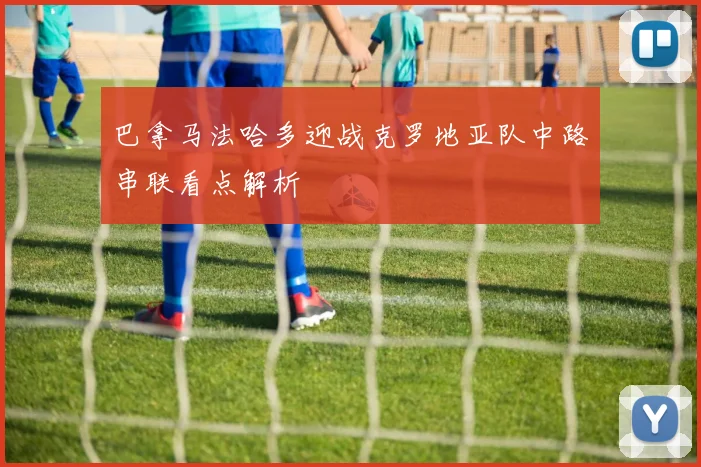 巴拿马法哈多迎战克罗地亚队中路串联看点解析