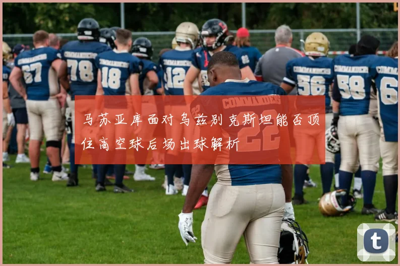 马苏亚库面对乌兹别克斯坦能否顶住高空球后场出球解析