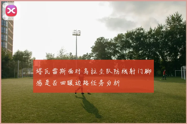 塔瓦雷斯面对乌拉圭队防线射门脚感是否回暖边路任务分析