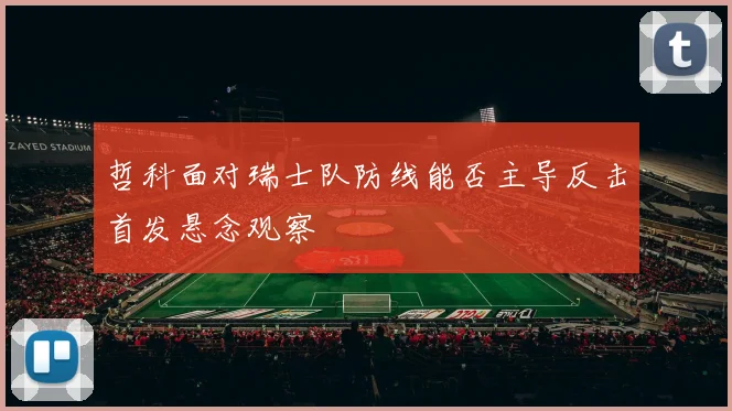 哲科面对瑞士队防线能否主导反击首发悬念观察