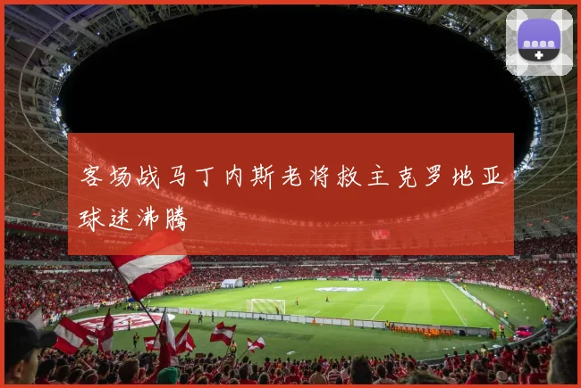 客场战马丁内斯老将救主克罗地亚球迷沸腾