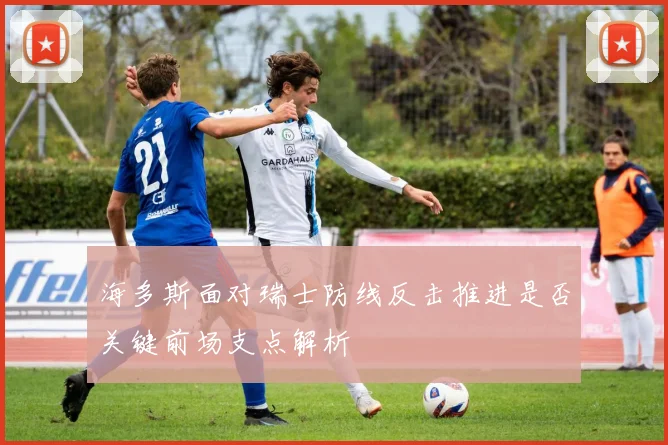 海多斯面对瑞士防线反击推进是否关键前场支点解析