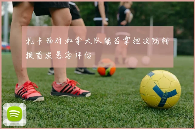 扎卡面对加拿大队能否掌控攻防转换首发悬念评估