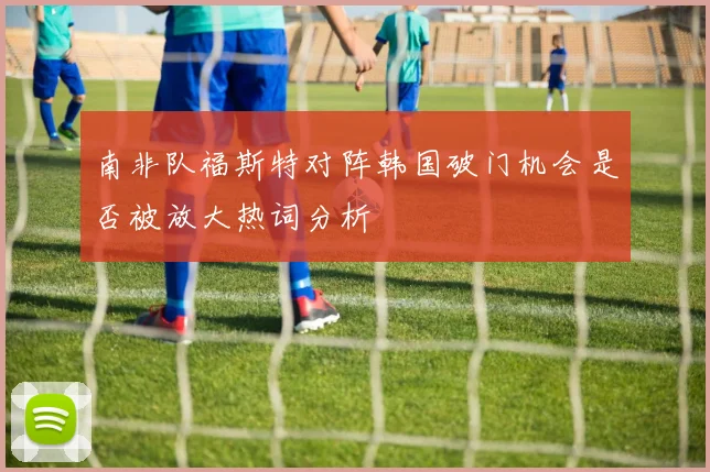 南非队福斯特对阵韩国破门机会是否被放大热词分析
