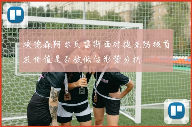 埃德森阿尔瓦雷斯面对捷克防线首发价值是否被低估形势分析