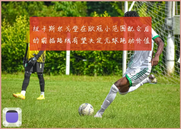 纽卡斯尔戈登在欧冠小范围配合后的前插路线有望决定无球跑动价值