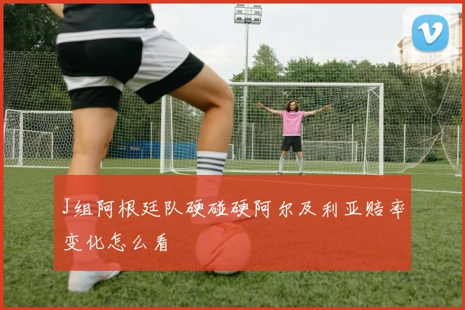 J组阿根廷队硬碰硬阿尔及利亚赔率变化怎么看