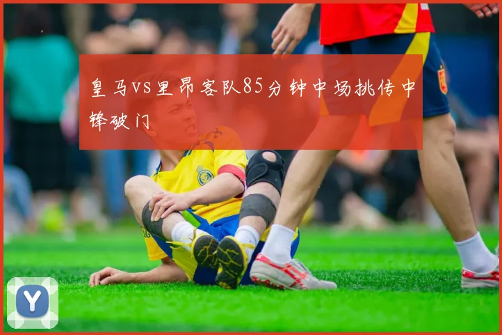 皇马vs里昂客队85分钟中场挑传中锋破门