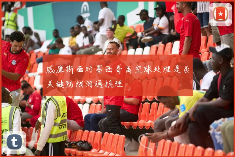 威廉斯面对墨西哥高空球处理是否关键防线沟通梳理