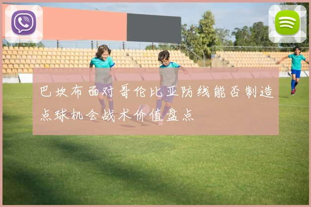 巴坎布面对哥伦比亚防线能否制造点球机会战术价值盘点