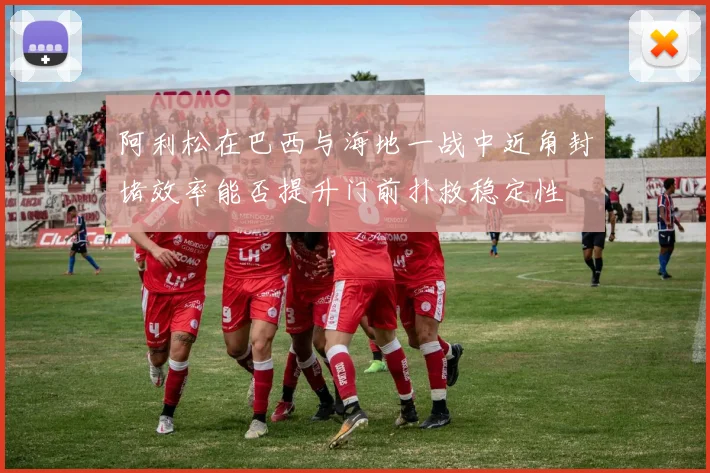 阿利松在巴西与海地一战中近角封堵效率能否提升门前扑救稳定性