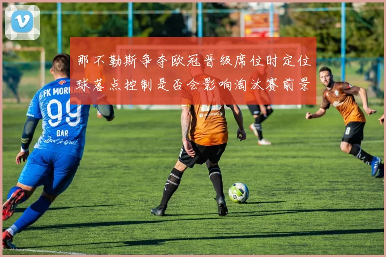 那不勒斯争夺欧冠晋级席位时定位球落点控制是否会影响淘汰赛前景