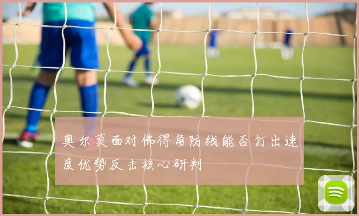 奥尔莫面对佛得角防线能否打出速度优势反击核心研判
