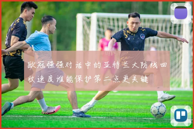 欧冠强强对话中的亚特兰大防线回收速度谁能保护第二点更关键