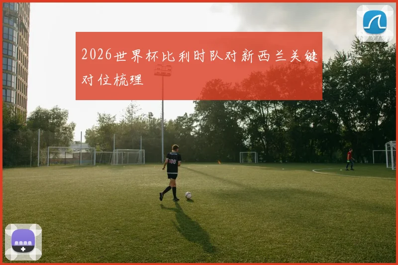 2026世界杯比利时队对新西兰关键对位梳理