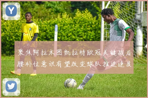 聚焦阿拉木图凯拉特欧冠关键战后腰补位意识有望改变球队推进速度