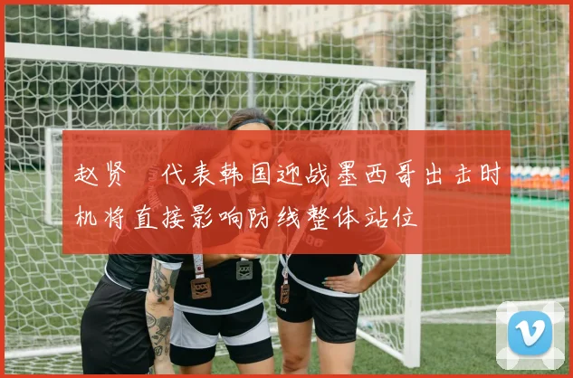 赵贤祐代表韩国迎战墨西哥出击时机将直接影响防线整体站位