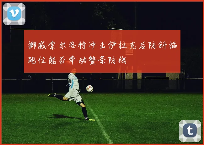 挪威索尔洛特冲击伊拉克后防斜插跑位能否牵动整条防线