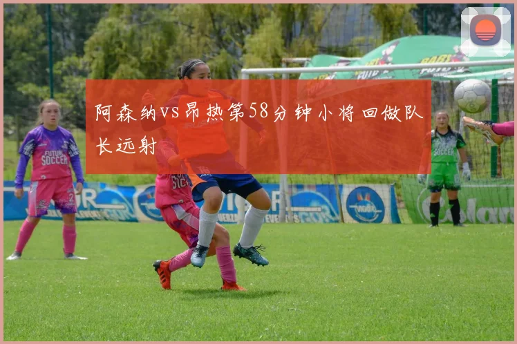 阿森纳vs昂热第58分钟小将回做队长远射