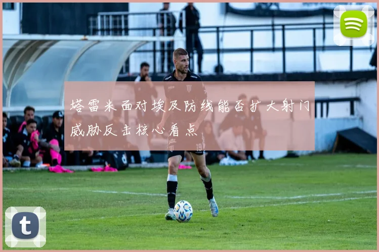 塔雷米面对埃及防线能否扩大射门威胁反击核心看点