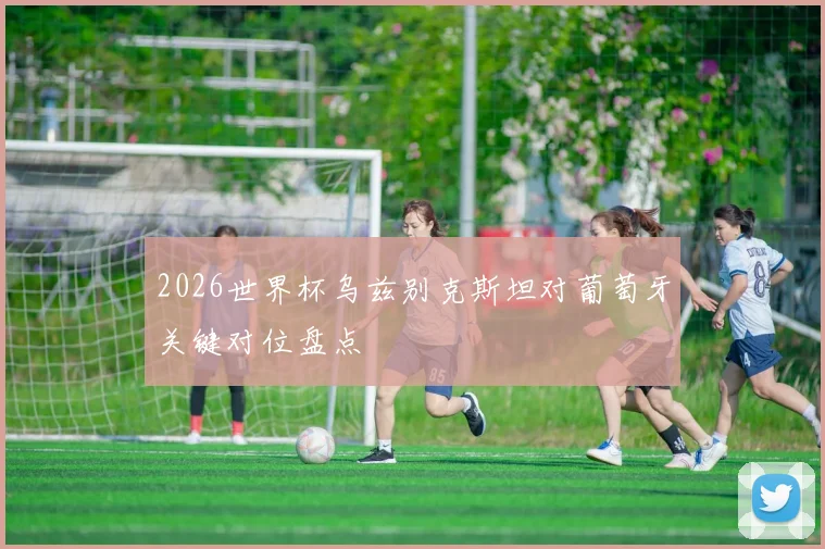 2026世界杯乌兹别克斯坦对葡萄牙关键对位盘点