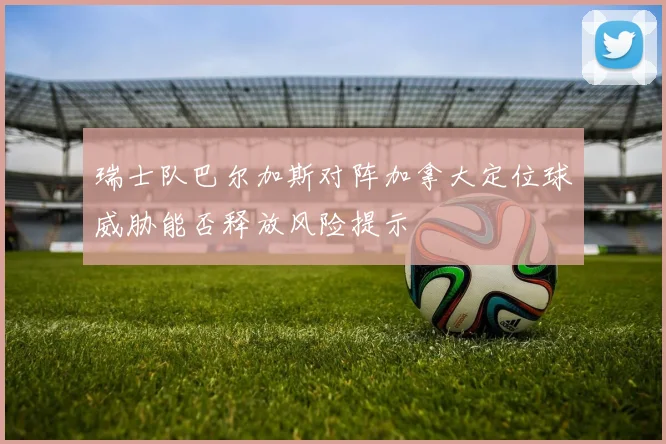 瑞士队巴尔加斯对阵加拿大定位球威胁能否释放风险提示
