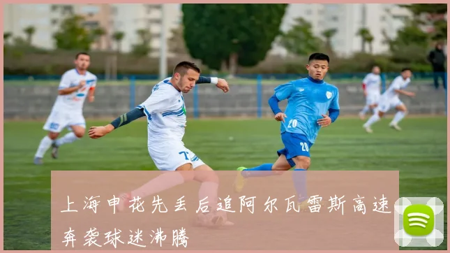 上海申花先丢后追阿尔瓦雷斯高速奔袭球迷沸腾