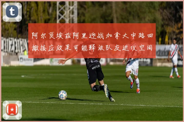 阿尔莫埃兹阿里迎战加拿大中路回撤接应效果可能释放队友进攻空间