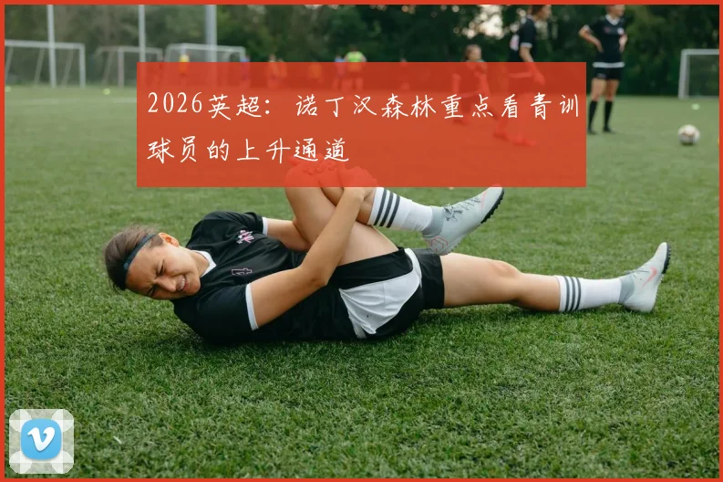 2026英超：诺丁汉森林重点看青训球员的上升通道