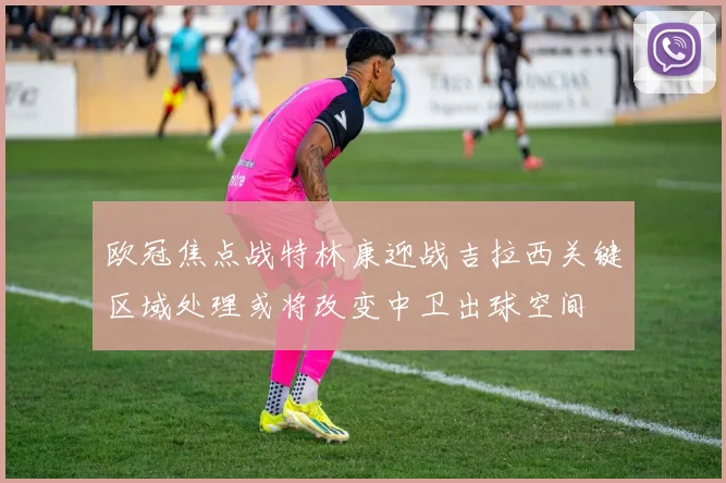 欧冠焦点战特林康迎战吉拉西关键区域处理或将改变中卫出球空间