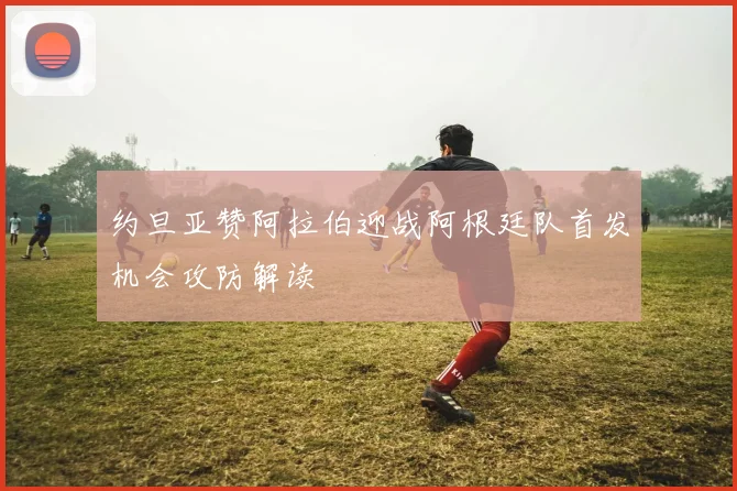 约旦亚赞阿拉伯迎战阿根廷队首发机会攻防解读