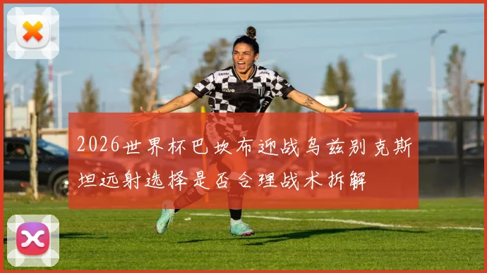 2026世界杯巴坎布迎战乌兹别克斯坦远射选择是否合理战术拆解